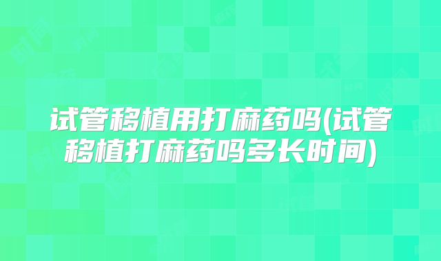 试管移植用打麻药吗(试管移植打麻药吗多长时间)