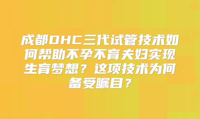 成都DHC三代试管技术如何帮助不孕不育夫妇实现生育梦想？这项技术为何备受瞩目？