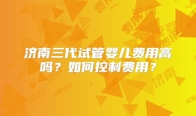 济南三代试管婴儿费用高吗?如何控制费用?