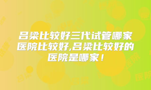 吕梁比较好三代试管哪家医院比较好,吕梁比较好的医院是哪家!