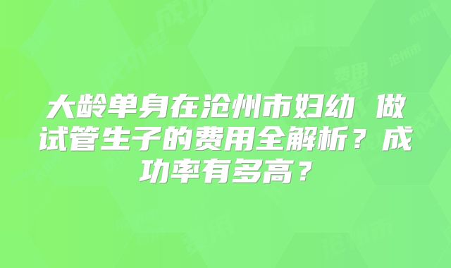 大龄单身在沧州市妇幼 做试管生子的费用全解析？成功率有多高？