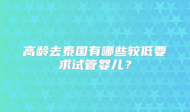 高龄去泰国有哪些较低要求试管婴儿?