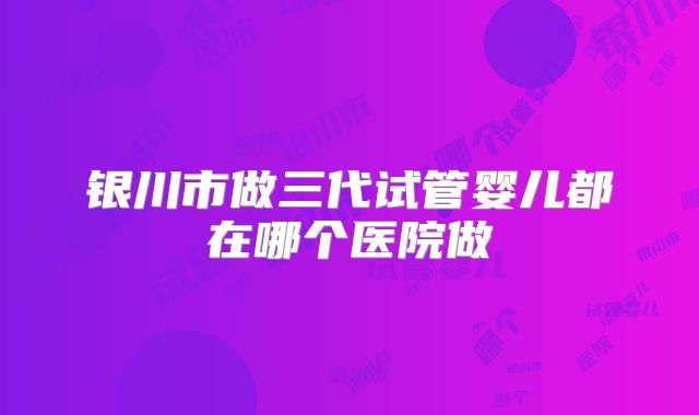 银川市做三代试管婴儿都在哪个医院做