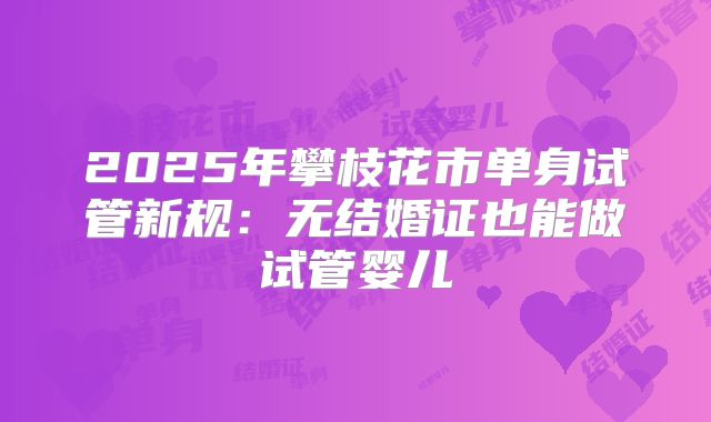 2025年攀枝花市单身试管新规:无结婚证也能做试管婴儿