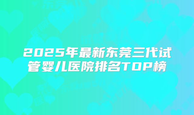 2025年最新东莞三代试管婴儿医院排名TOP榜