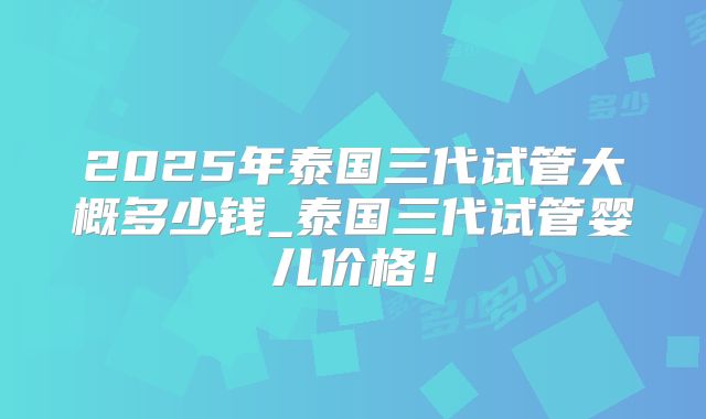 2025年泰国三代试管大概多少钱_泰国三代试管婴儿价格!