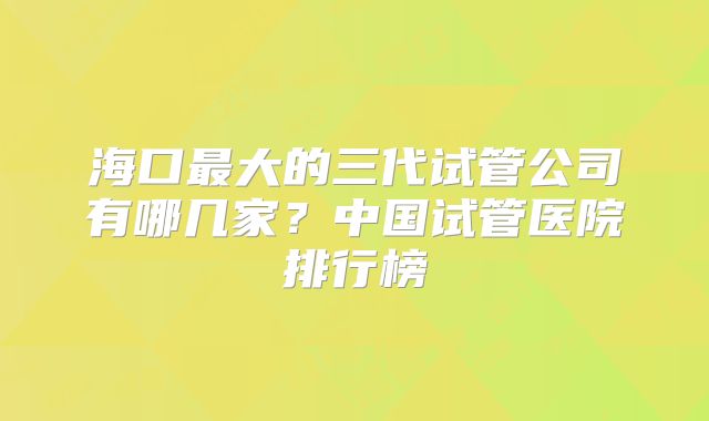 海口最大的三代试管公司有哪几家？中国试管医院排行榜