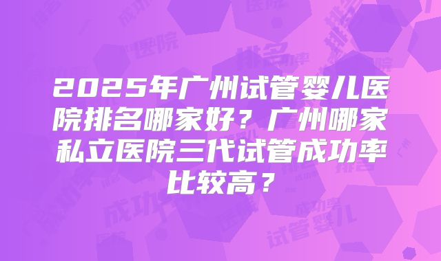 2025年广州试管婴儿医院排名哪家好?广州哪家私立医院三代试管成功率比较高?