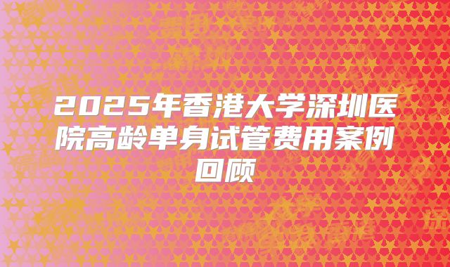 2025年香港大学深圳医院高龄单身试管费用案例回顾