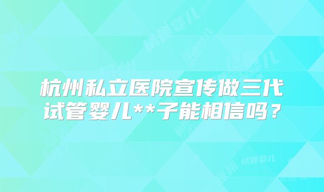 杭州私立医院宣传做三代试管婴儿**子能相信吗?