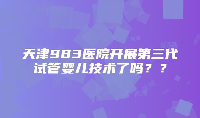 天津983医院开展第三代试管婴儿技术了吗？？