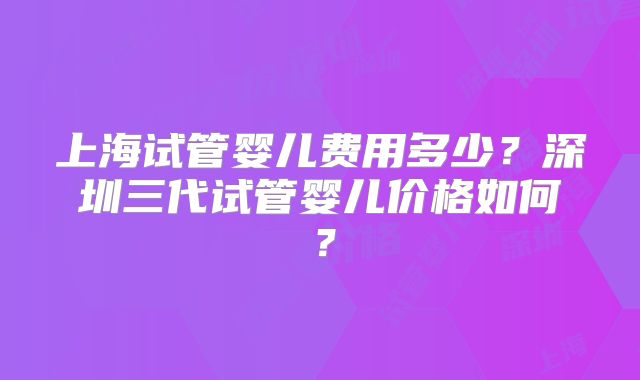 上海试管婴儿费用多少?深圳三代试管婴儿价格如何?