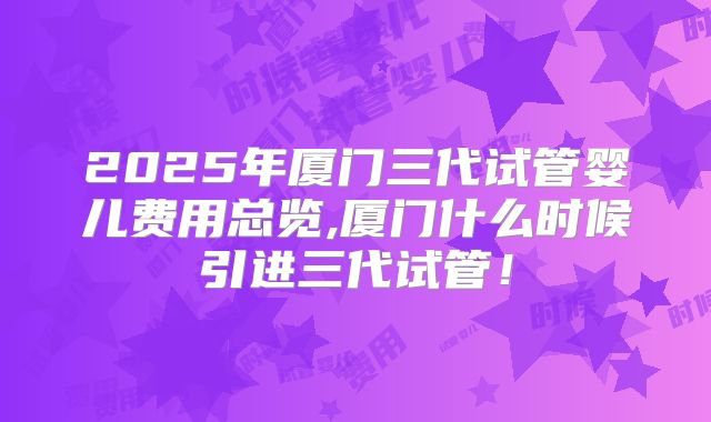 2025年厦门三代试管婴儿费用总览,厦门什么时候引进三代试管!