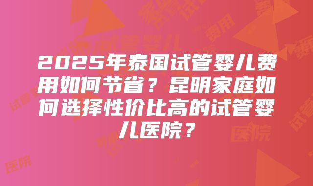 2025年泰国试管婴儿费用如何节省?昆明家庭如何选择性价比高的试管婴儿医院?