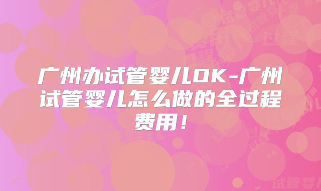广州办试管婴儿OK-广州试管婴儿怎么做的全过程费用!