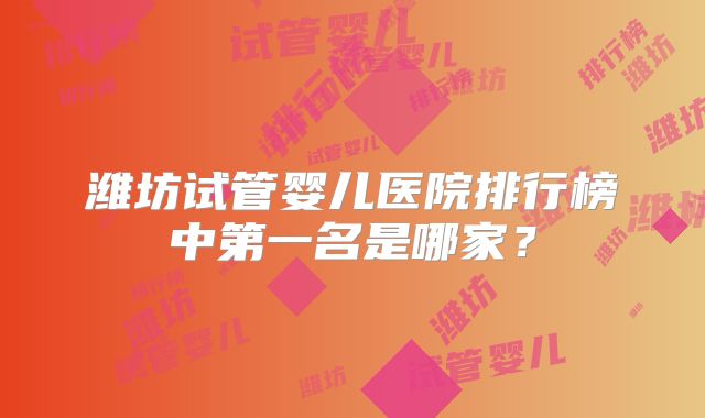 潍坊试管婴儿医院排行榜中第一名是哪家？