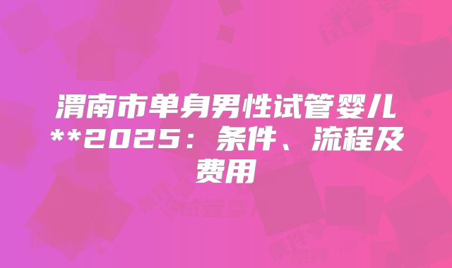 渭南市单身男性试管婴儿**2025:条件、流程及费用