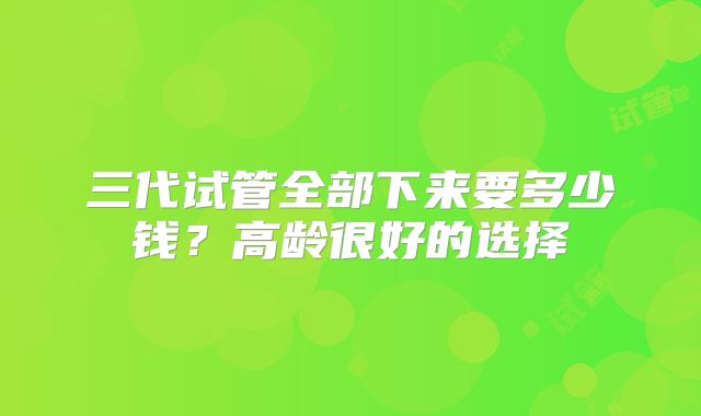三代试管全部下来要多少钱？高龄很好的选择