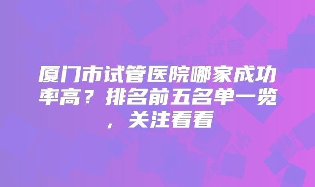 厦门市试管医院哪家成功率高?排名前五名单一览,关注看看
