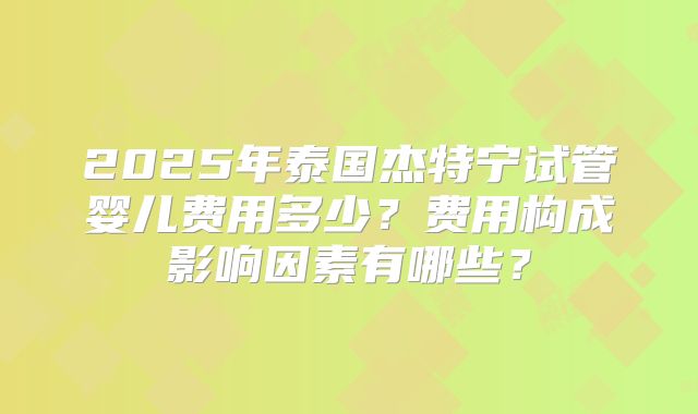 2025年泰国杰特宁试管婴儿费用多少?费用构成影响因素有哪些?