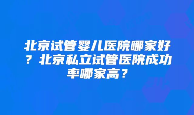 北京试管婴儿医院哪家好?北京私立试管医院成功率哪家高?