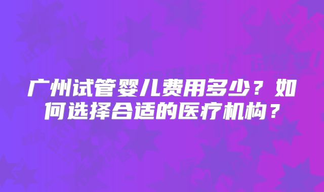 广州试管婴儿费用多少？如何选择合适的医疗机构？