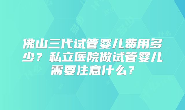 佛山三代试管婴儿费用多少?私立医院做试管婴儿需要注意什么?