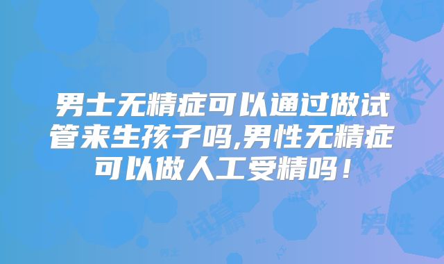 男士无精症可以通过做试管来生孩子吗,男性无精症可以做人工受精吗！