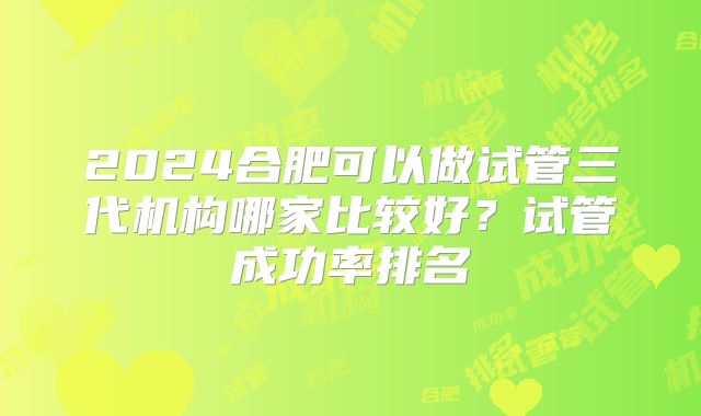 2024合肥可以做试管三代机构哪家比较好？试管成功率排名