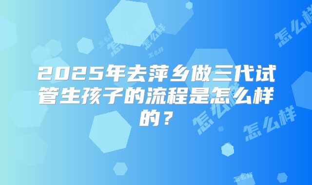 2025年去萍乡做三代试管生孩子的流程是怎么样的?