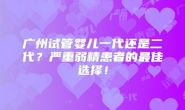 广州试管婴儿一代还是二代?严重弱精患者的最佳选择!