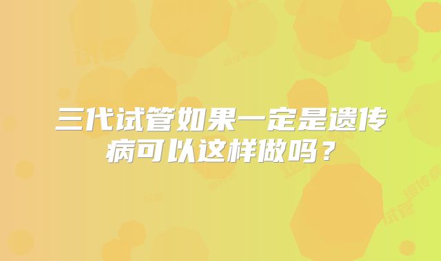 三代试管如果一定是遗传病可以这样做吗?