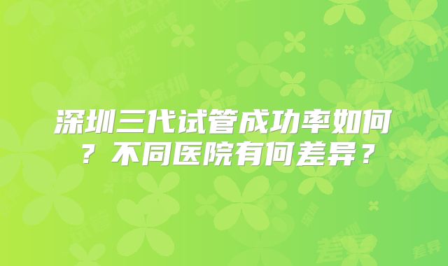 深圳三代试管成功率如何?不同医院有何差异?
