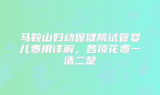 马鞍山妇幼保健院试管婴儿费用详解,各项花费一清二楚