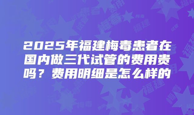 2025年福建梅毒患者在国内做三代试管的费用贵吗？费用明细是怎么样的