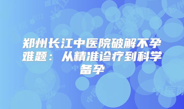 郑州长江中医院破解不孕难题:从精准诊疗到科学备孕