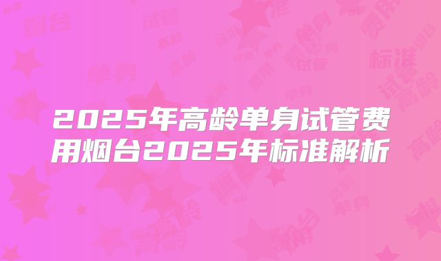 2025年高龄单身试管费用烟台2025年标准解析