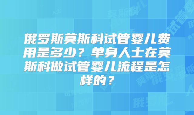 俄罗斯莫斯科试管婴儿费用是多少？单身人士在莫斯科做试管婴儿流程是怎样的？