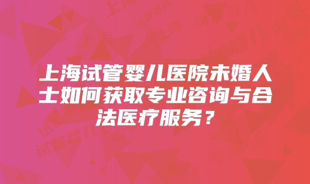 上海试管婴儿医院未婚人士如何获取专业咨询与合法医疗服务?