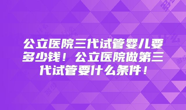 公立医院三代试管婴儿要多少钱!公立医院做第三代试管要什么条件!