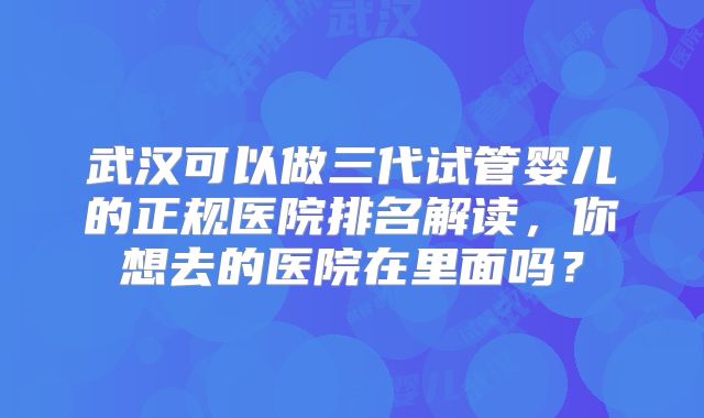 武汉可以做三代试管婴儿的正规医院排名解读，你想去的医院在里面吗？
