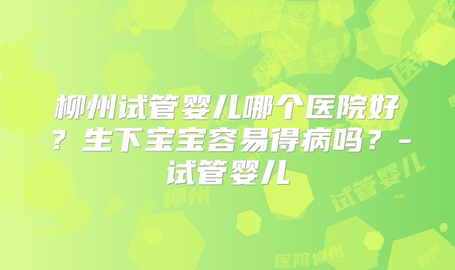柳州试管婴儿哪个医院好?生下宝宝容易得病吗?-试管婴儿