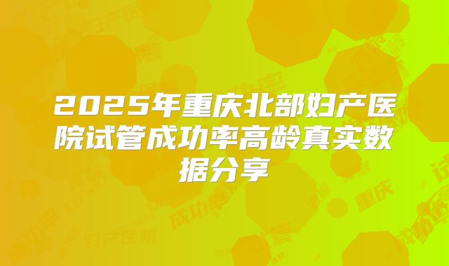2025年重庆北部妇产医院试管成功率高龄真实数据分享