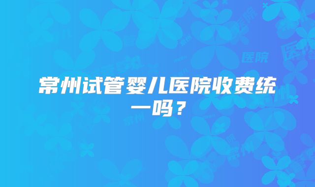 常州试管婴儿医院收费统一吗？