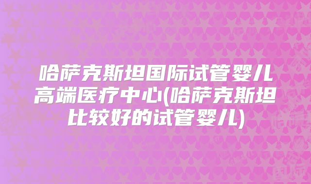 哈萨克斯坦国际试管婴儿高端医疗中心(哈萨克斯坦比较好的试管婴儿)