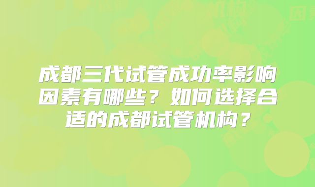 成都三代试管成功率影响因素有哪些？如何选择合适的成都试管机构？