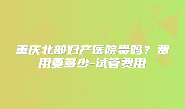 重庆北部妇产医院贵吗？费用要多少-试管费用
