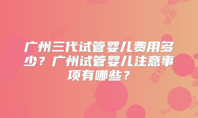 广州三代试管婴儿费用多少?广州试管婴儿注意事项有哪些?