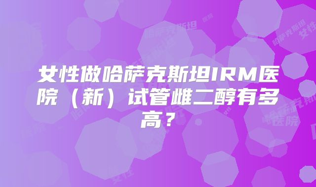 女性做哈萨克斯坦IRM医院(新)试管雌二醇有多高?