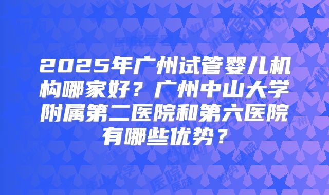 2025年广州试管婴儿机构哪家好?广州中山大学附属第二医院和第六医院有哪些优势?